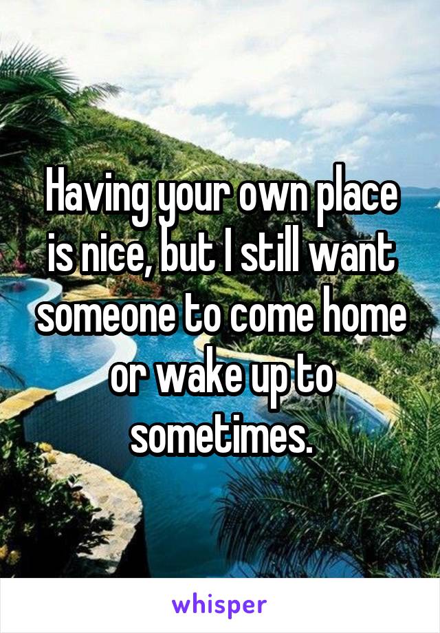 Having your own place is nice, but I still want someone to come home or wake up to sometimes.