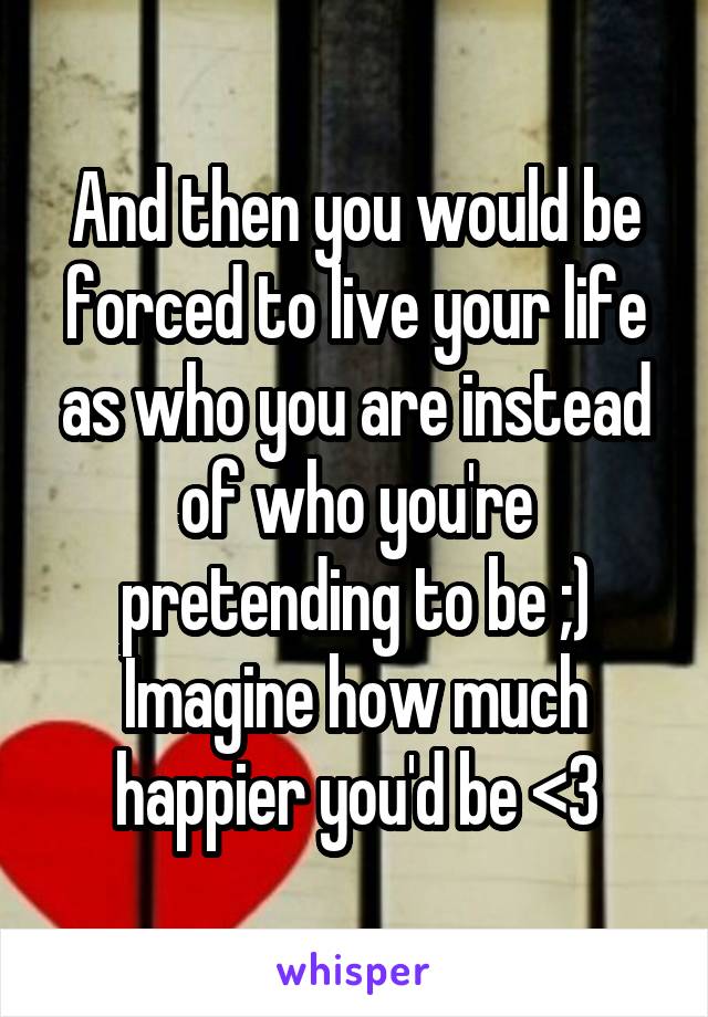 And then you would be forced to live your life as who you are instead of who you're pretending to be ;) Imagine how much happier you'd be <3