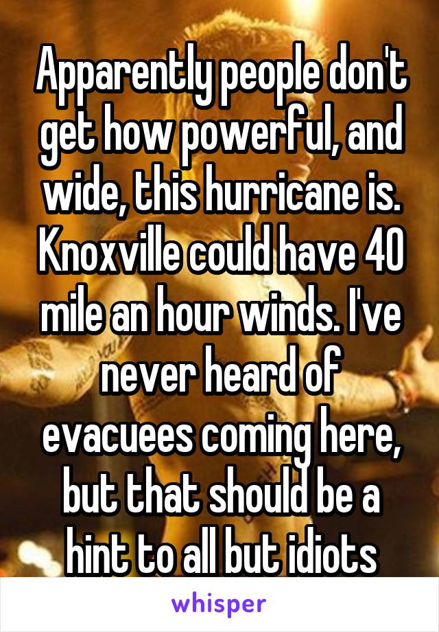 Apparently people don't get how powerful, and wide, this hurricane is. Knoxville could have 40 mile an hour winds. I've never heard of evacuees coming here, but that should be a hint to all but idiots