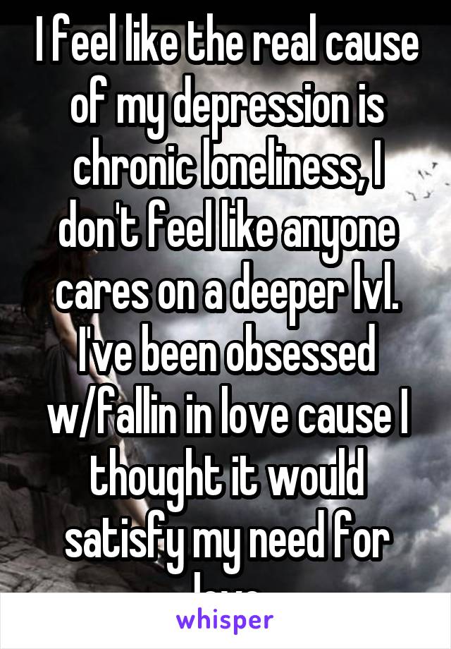 I feel like the real cause of my depression is chronic loneliness, I don't feel like anyone cares on a deeper lvl. I've been obsessed w/fallin in love cause I thought it would satisfy my need for love