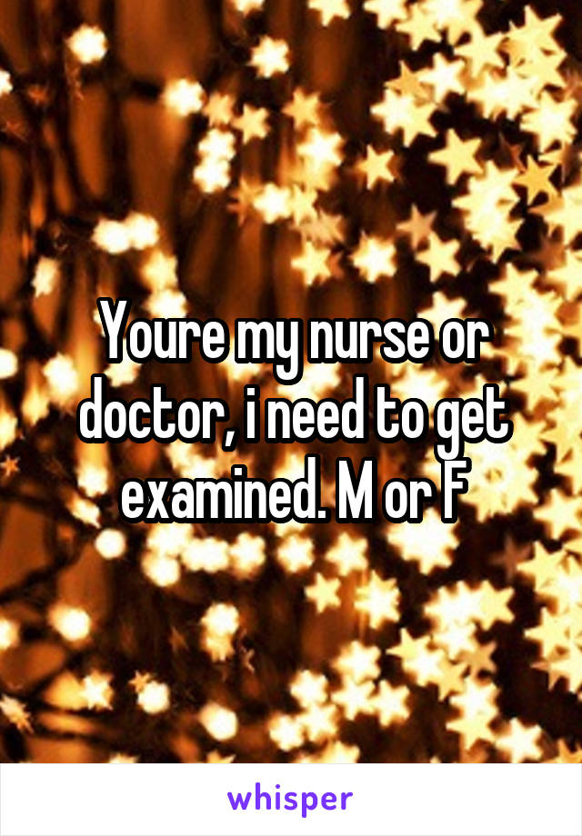 Youre my nurse or doctor, i need to get examined. M or F