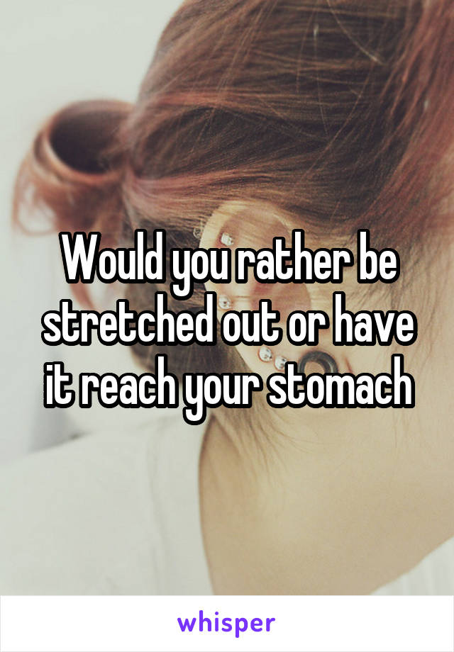 Would you rather be stretched out or have it reach your stomach