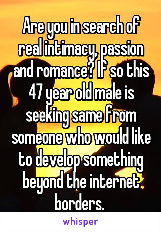 Are you in search of real intimacy, passion and romance? If so this 47 year old male is seeking same from someone who would like to develop something beyond the internet borders. 