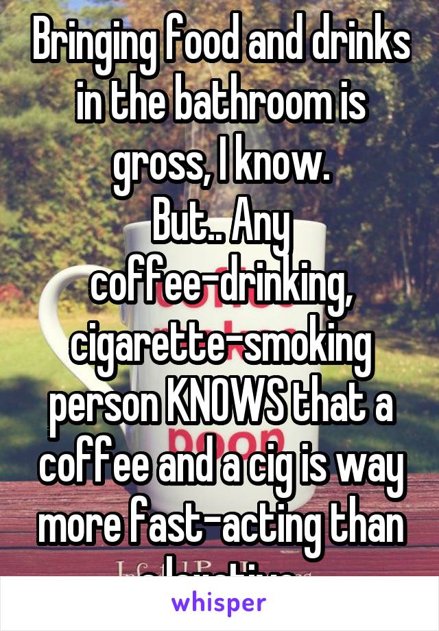 Bringing food and drinks in the bathroom is gross, I know.
But.. Any coffee-drinking, cigarette-smoking person KNOWS that a coffee and a cig is way more fast-acting than a laxative.