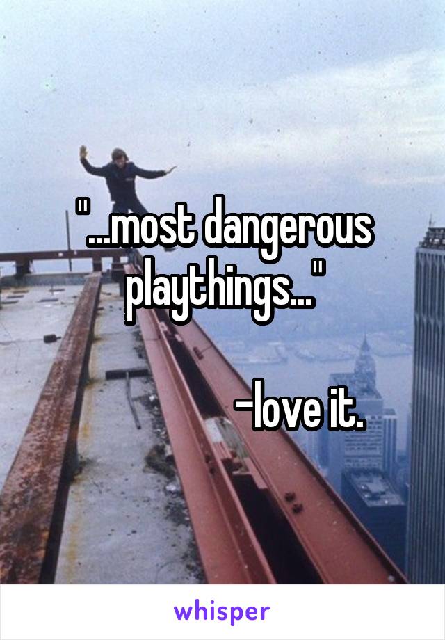 "...most dangerous playthings..."

                  -love it.