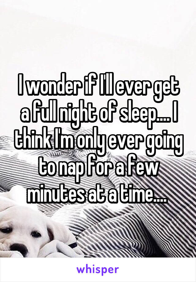 I wonder if I'll ever get a full night of sleep.... I think I'm only ever going to nap for a few minutes at a time.... 