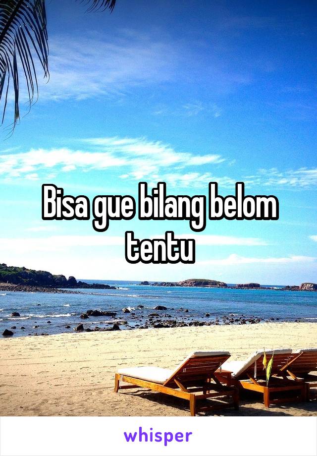 Bisa gue bilang belom tentu