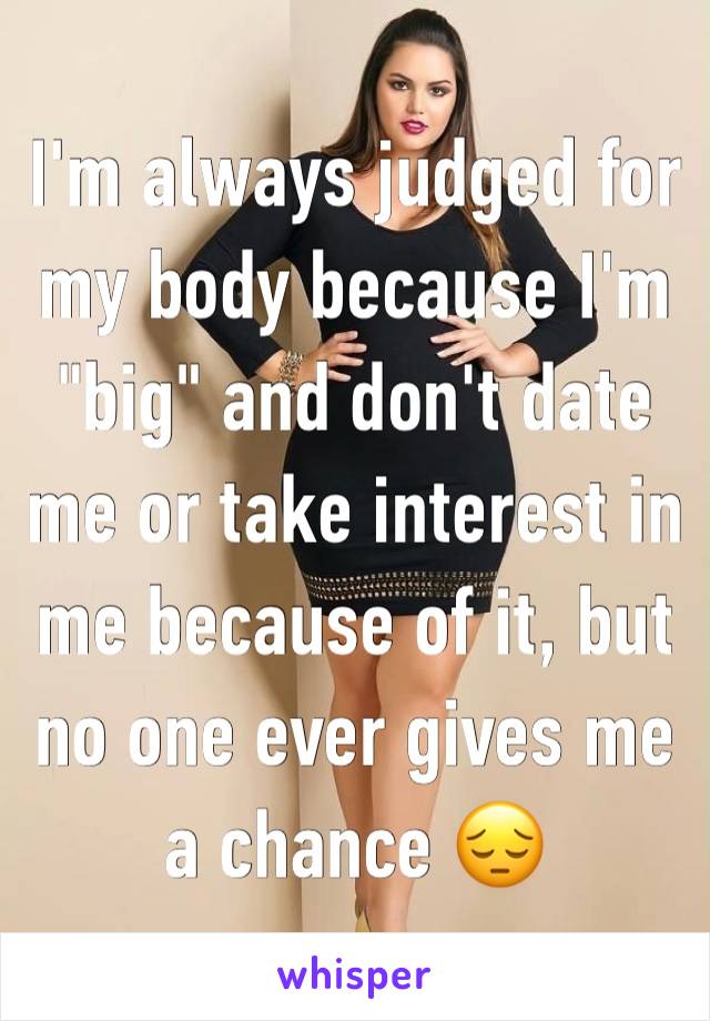 I'm always judged for my body because I'm "big" and don't date me or take interest in me because of it, but no one ever gives me a chance 😔