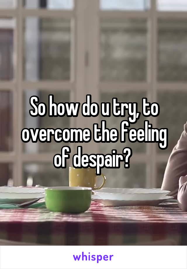 So how do u try, to overcome the feeling of despair? 