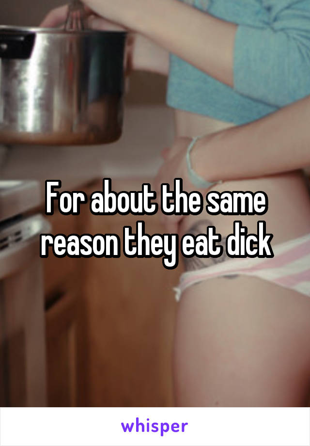 For about the same reason they eat dick