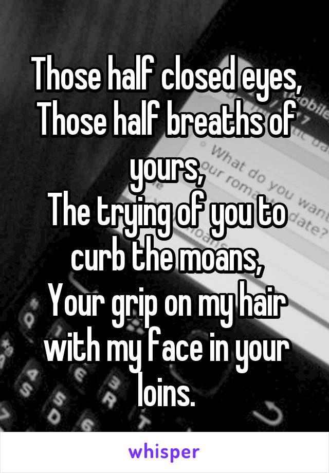 Those half closed eyes,
Those half breaths of yours,
The trying of you to curb the moans,
Your grip on my hair with my face in your loins.