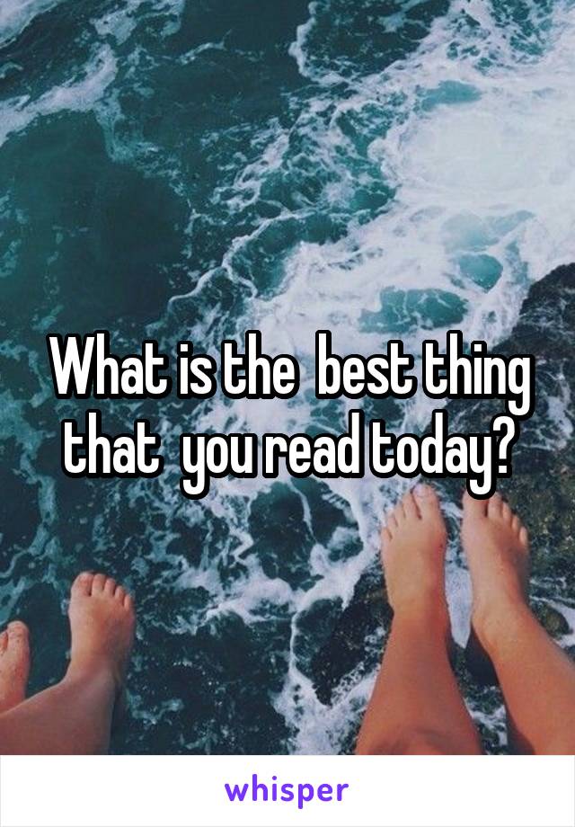 What is the  best thing that  you read today?