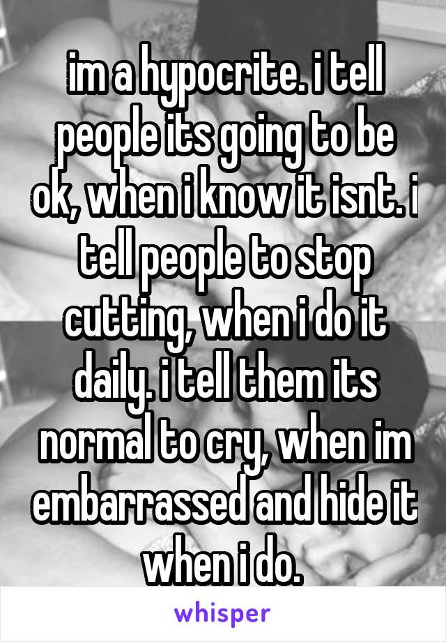 im a hypocrite. i tell people its going to be ok, when i know it isnt. i tell people to stop cutting, when i do it daily. i tell them its normal to cry, when im embarrassed and hide it when i do. 