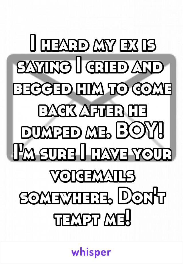 I heard my ex is saying I cried and  begged him to come back after he dumped me. BOY! I'm sure I have your voicemails somewhere. Don't tempt me!