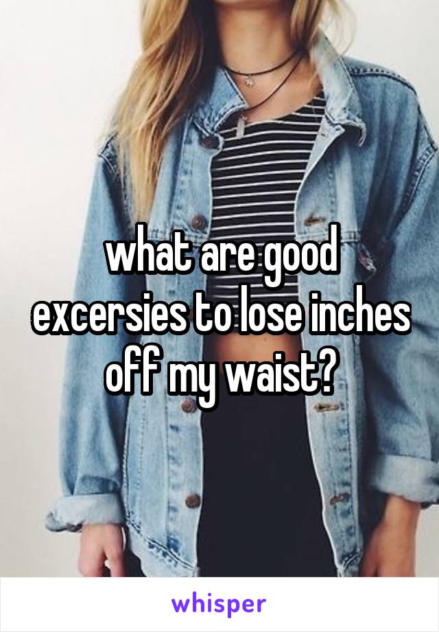 what are good excersies to lose inches off my waist?