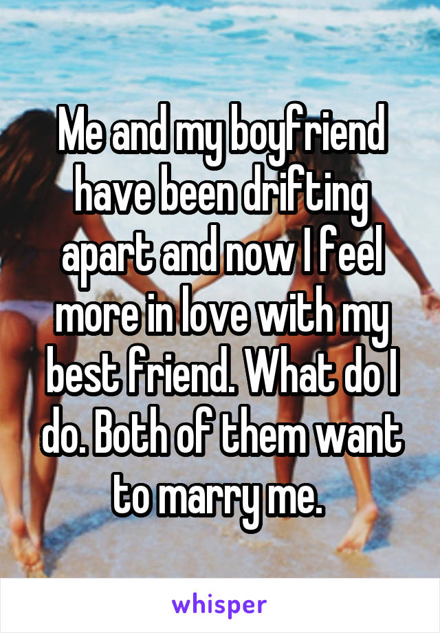 Me and my boyfriend have been drifting apart and now I feel more in love with my best friend. What do I do. Both of them want to marry me. 