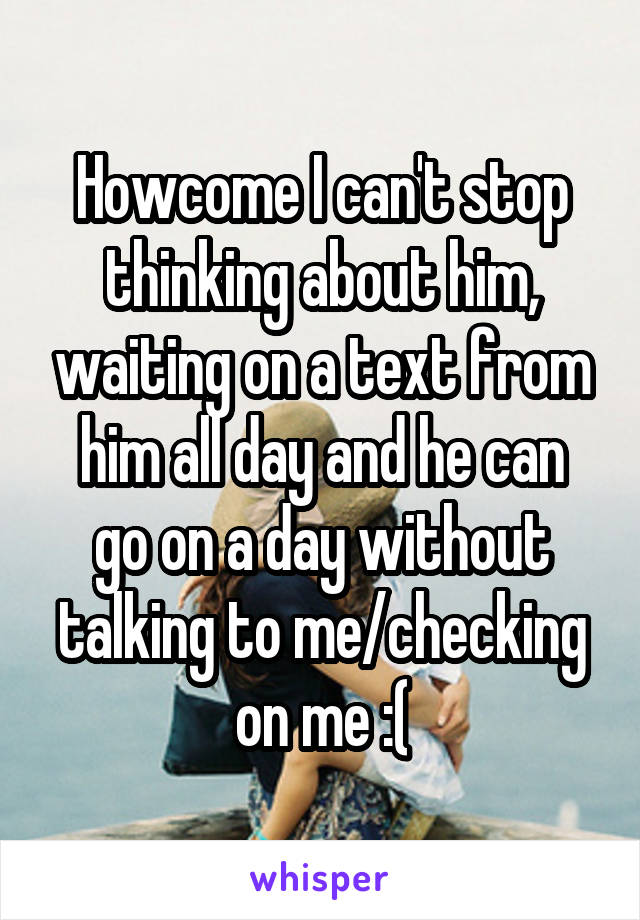 Howcome I can't stop thinking about him, waiting on a text from
him all day and he can go on a day without talking to me/checking on me :(