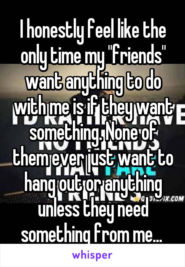 I honestly feel like the only time my "friends" want anything to do with me is if they want something. None of them ever just want to hang out or anything unless they need something from me... 