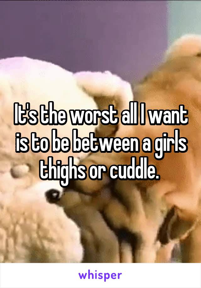 It's the worst all I want is to be between a girls thighs or cuddle. 