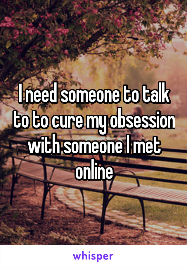 I need someone to talk to to cure my obsession with someone I met online