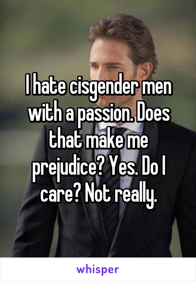 I hate cisgender men with a passion. Does that make me prejudice? Yes. Do I care? Not really.