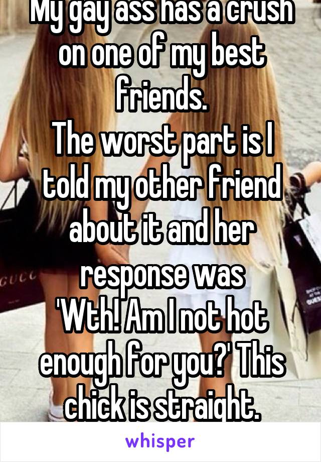 My gay ass has a crush on one of my best friends.
The worst part is I told my other friend about it and her response was
'Wth! Am I not hot enough for you?' This chick is straight.
I need new friends 