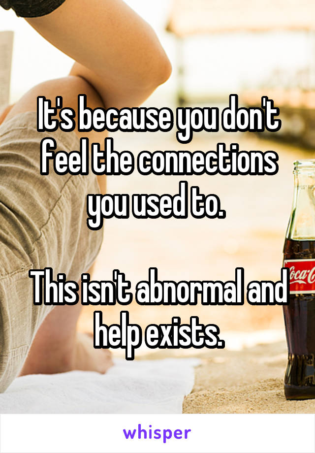 It's because you don't feel the connections you used to. 

This isn't abnormal and help exists.