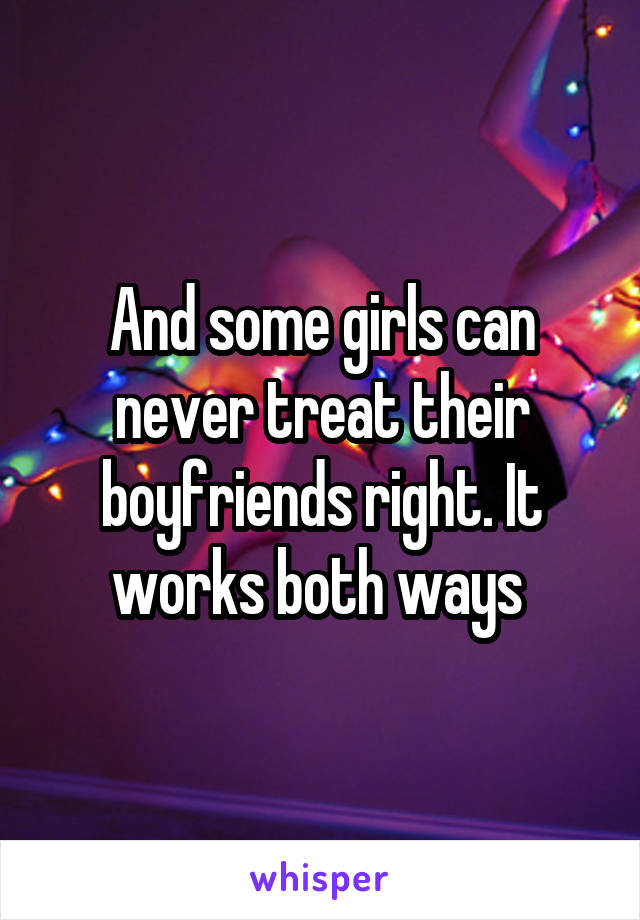 And some girls can never treat their boyfriends right. It works both ways 