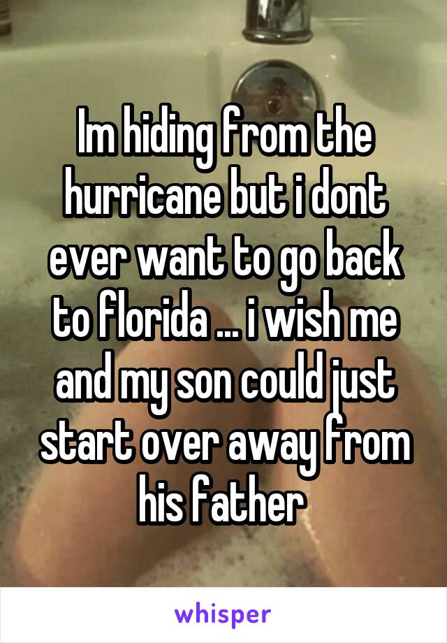 Im hiding from the hurricane but i dont ever want to go back to florida ... i wish me and my son could just start over away from his father 