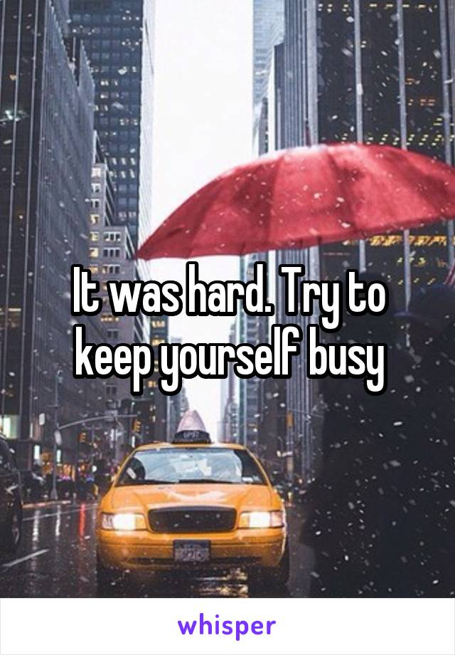 It was hard. Try to keep yourself busy