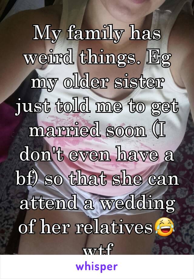 My family has weird things. Eg my older sister just told me to get married soon (I don't even have a bf) so that she can attend a wedding of her relatives😂wtf