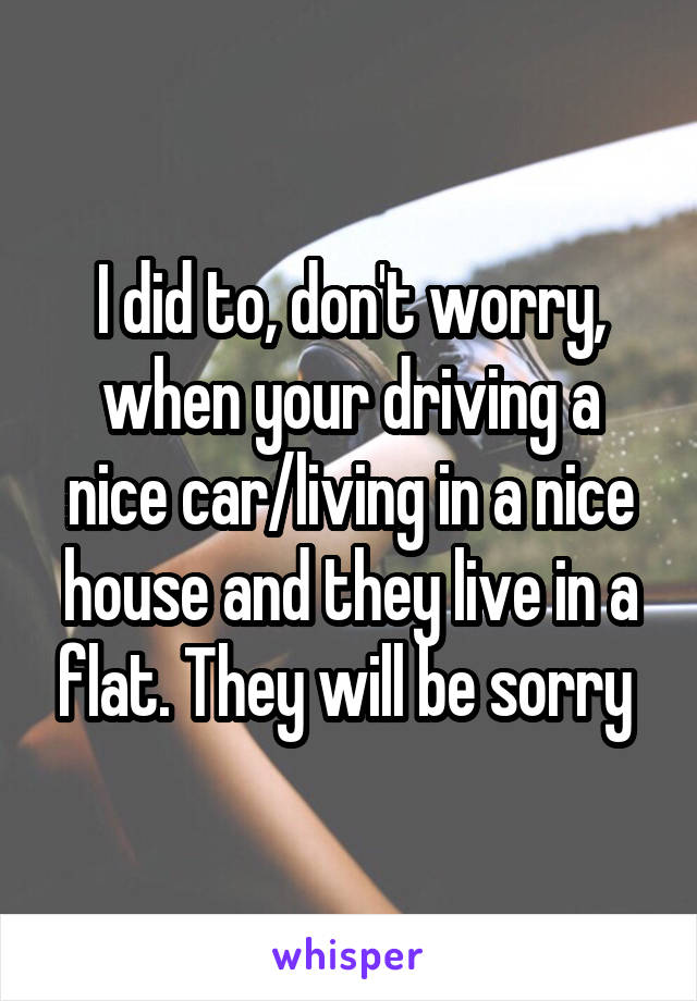 I did to, don't worry, when your driving a nice car/living in a nice house and they live in a flat. They will be sorry 