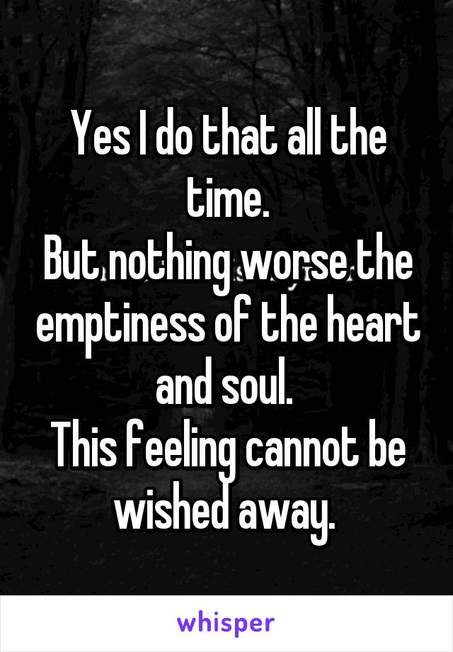 Yes I do that all the time.
But nothing worse the emptiness of the heart and soul. 
This feeling cannot be wished away. 