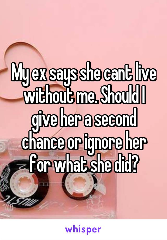 My ex says she cant live without me. Should I give her a second chance or ignore her for what she did?