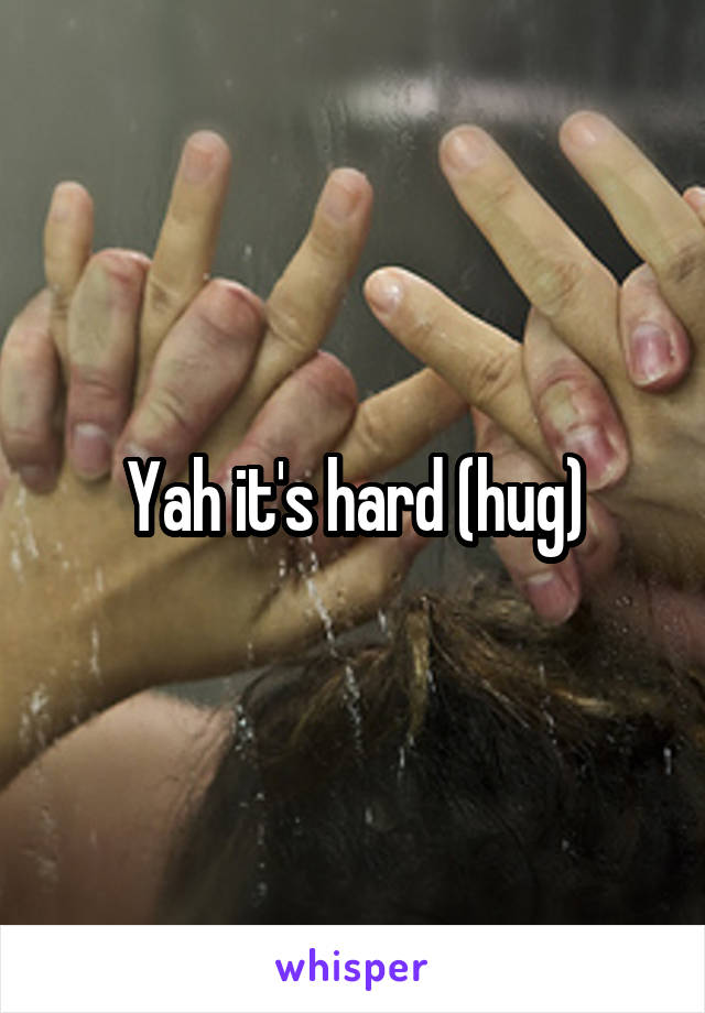 Yah it's hard (hug)