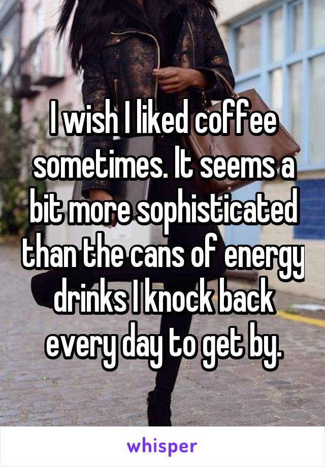 I wish I liked coffee sometimes. It seems a bit more sophisticated than the cans of energy drinks I knock back every day to get by.