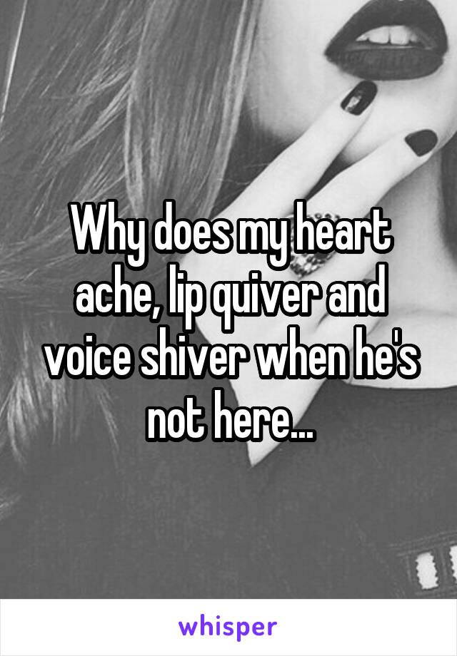 Why does my heart ache, lip quiver and voice shiver when he's not here...