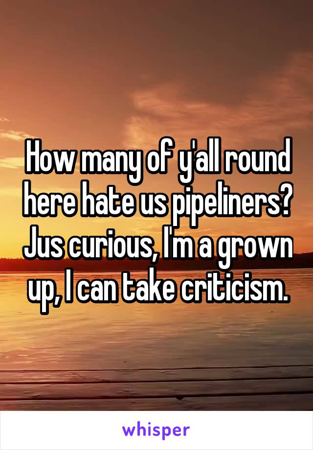 How many of y'all round here hate us pipeliners? Jus curious, I'm a grown up, I can take criticism.