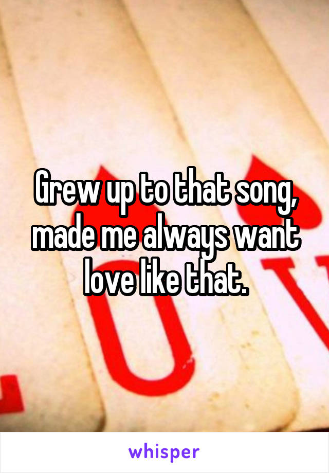 Grew up to that song, made me always want love like that.