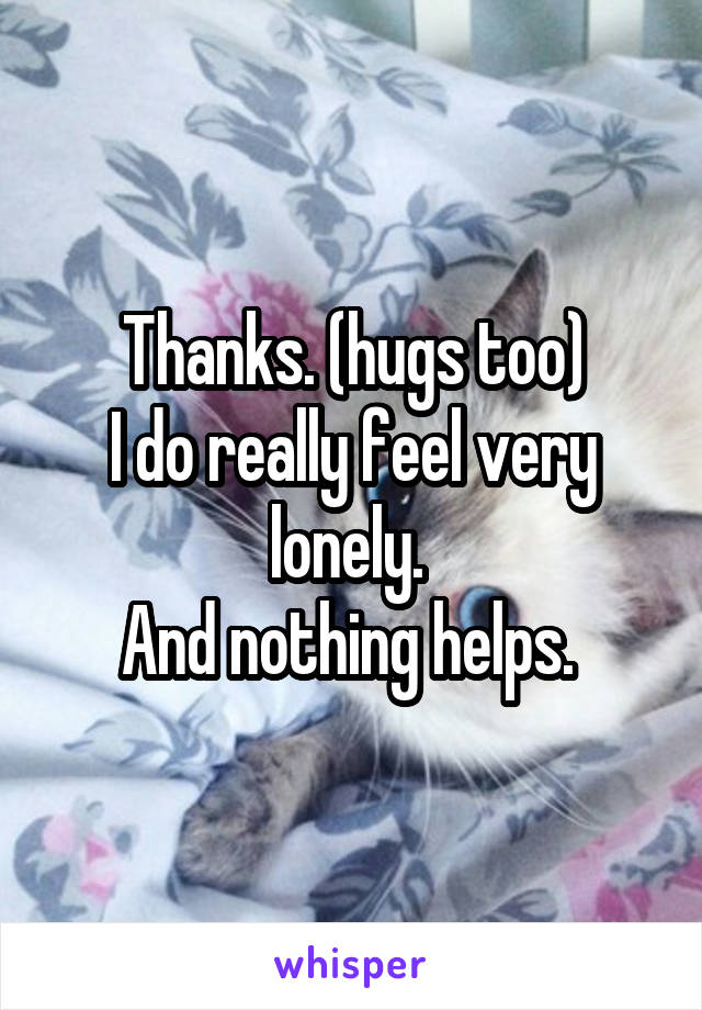 Thanks. (hugs too)
I do really feel very lonely. 
And nothing helps. 