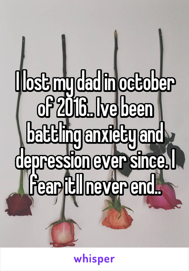 I lost my dad in october of 2016.. Ive been battling anxiety and depression ever since. I fear itll never end..