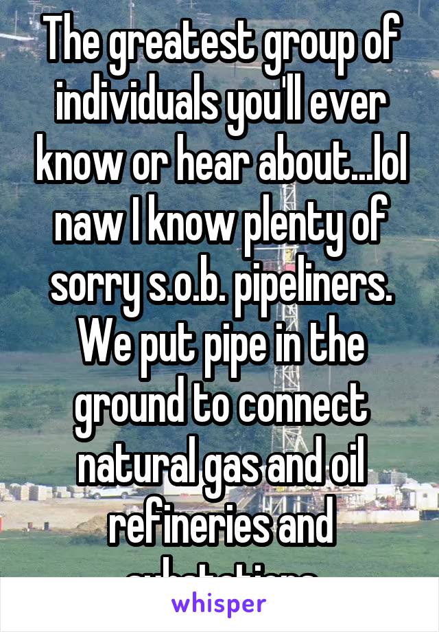 The greatest group of individuals you'll ever know or hear about...lol naw I know plenty of sorry s.o.b. pipeliners. We put pipe in the ground to connect natural gas and oil refineries and substations