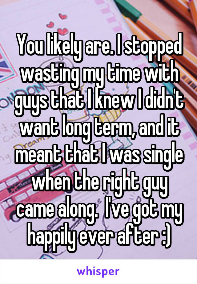 You likely are. I stopped wasting my time with guys that I knew I didn't want long term, and it meant that I was single when the right guy came along.  I've got my happily ever after :)