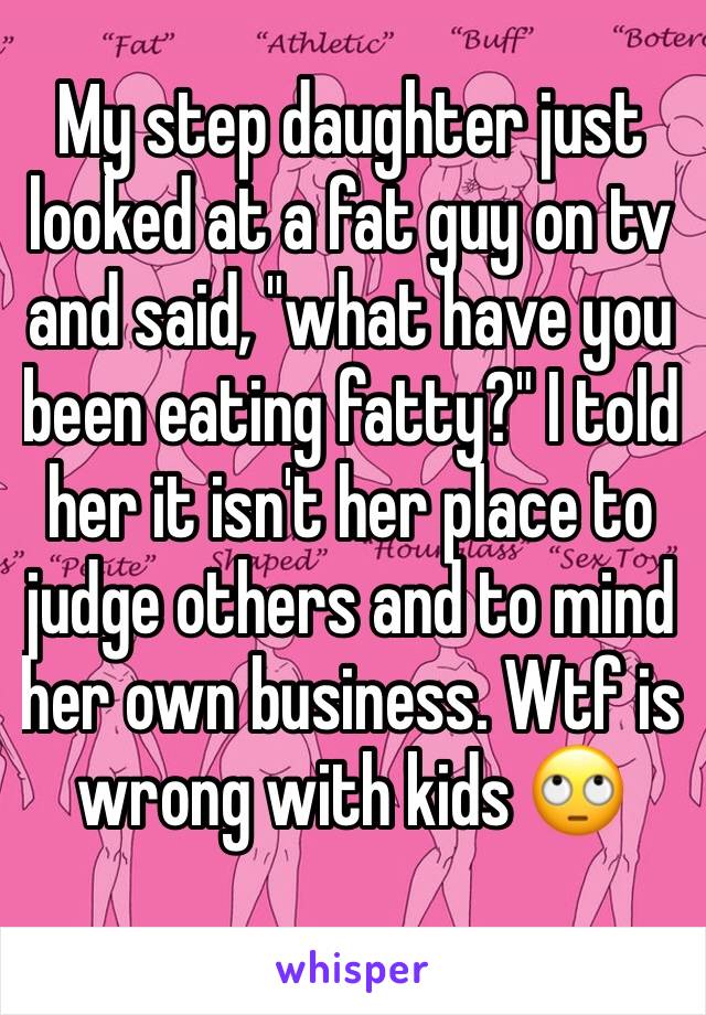 My step daughter just looked at a fat guy on tv and said, "what have you been eating fatty?" I told her it isn't her place to judge others and to mind her own business. Wtf is wrong with kids 🙄