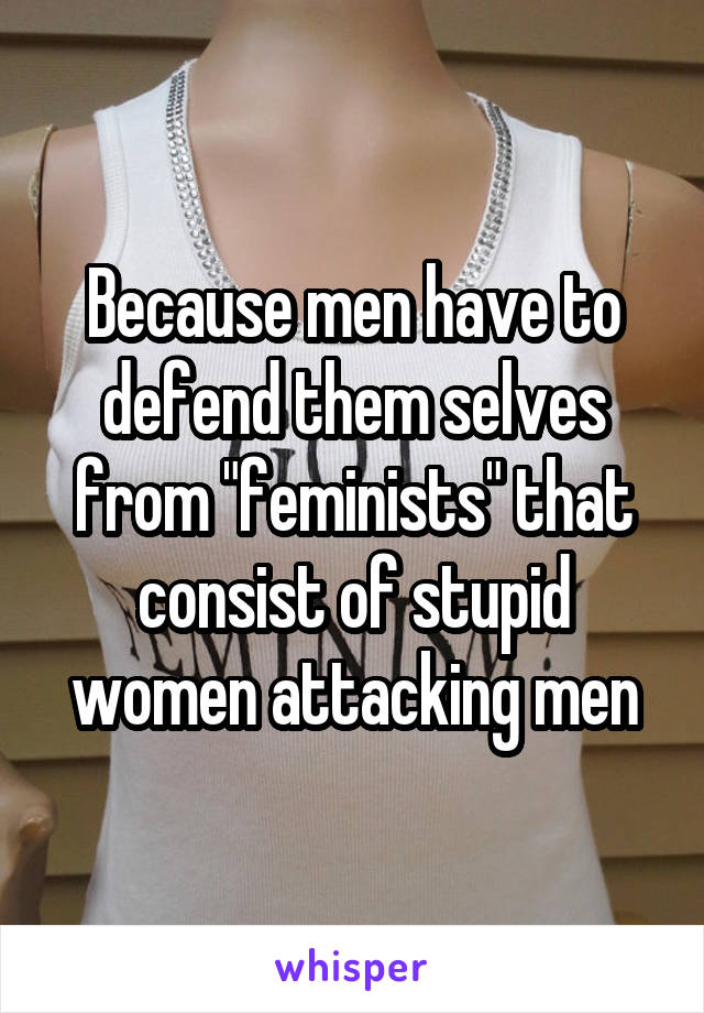 Because men have to defend them selves from "feminists" that consist of stupid women attacking men