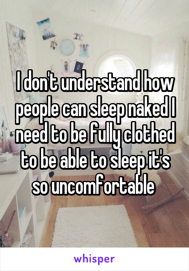 I don't understand how people can sleep naked I need to be fully clothed to be able to sleep it's so uncomfortable 