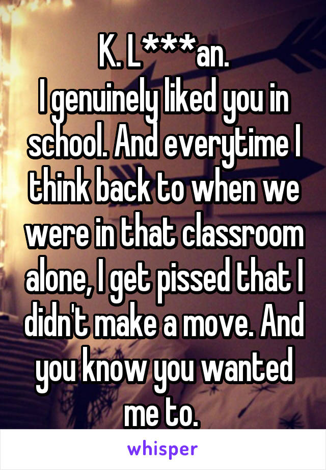 K. L***an.
I genuinely liked you in school. And everytime I think back to when we were in that classroom alone, I get pissed that I didn't make a move. And you know you wanted me to. 