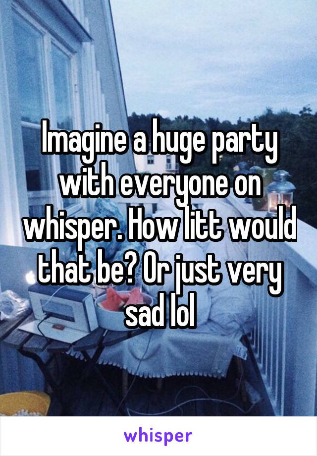 Imagine a huge party with everyone on whisper. How litt would that be? Or just very sad lol