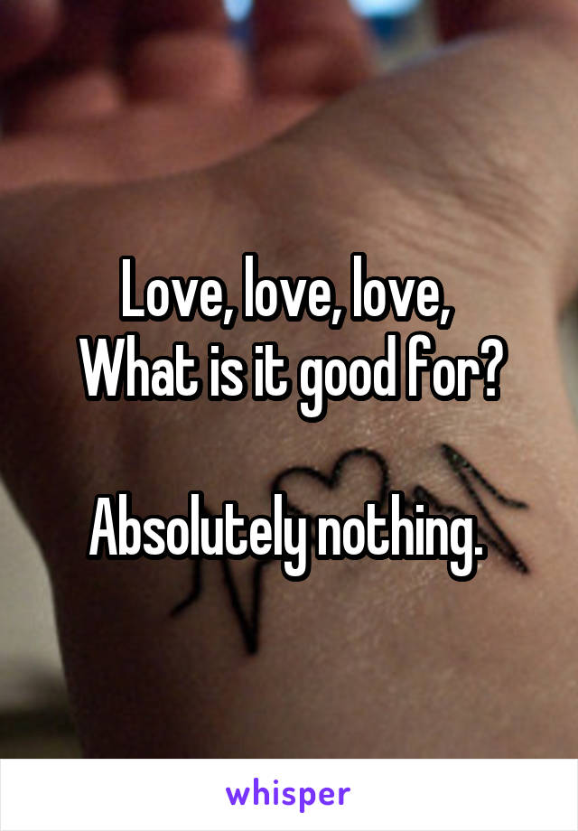 Love, love, love, 
What is it good for?

Absolutely nothing. 