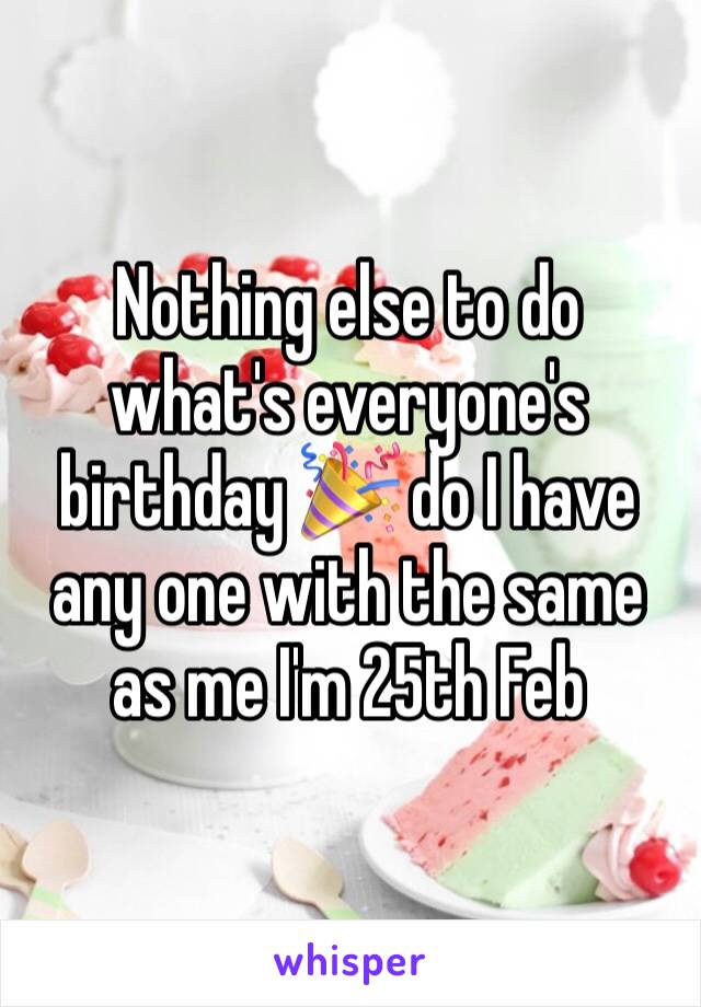 Nothing else to do what's everyone's birthday 🎉 do I have any one with the same as me I'm 25th Feb 